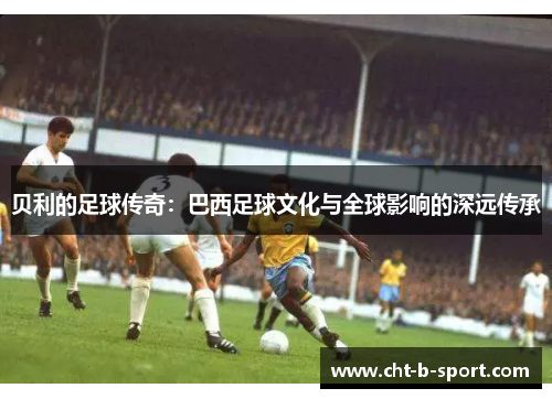 贝利的足球传奇：巴西足球文化与全球影响的深远传承