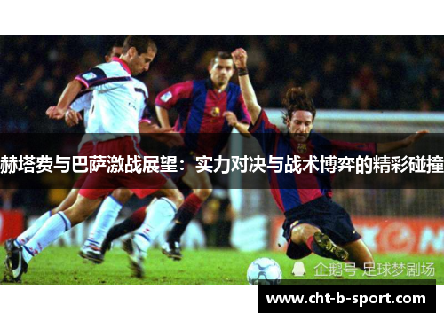 赫塔费与巴萨激战展望：实力对决与战术博弈的精彩碰撞