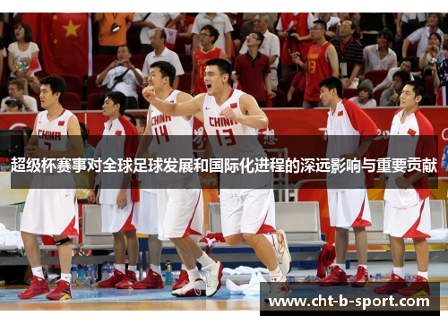 超级杯赛事对全球足球发展和国际化进程的深远影响与重要贡献