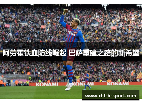 阿劳霍铁血防线崛起 巴萨重建之路的新希望 阿劳霍铁血防线崛起 巴萨重建之路的新希望