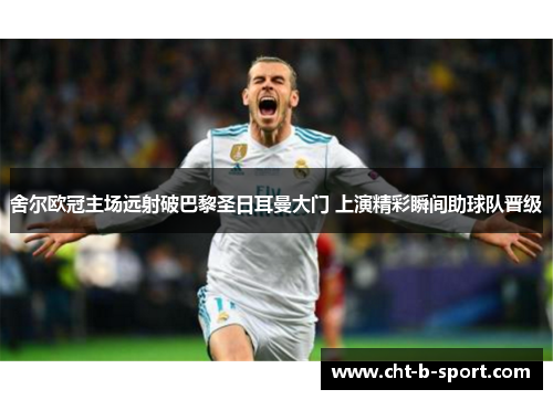舍尔欧冠主场远射破巴黎圣日耳曼大门 上演精彩瞬间助球队晋级 舍尔欧冠主场远射破巴黎圣日耳曼大门 上演精彩瞬间助球队晋级