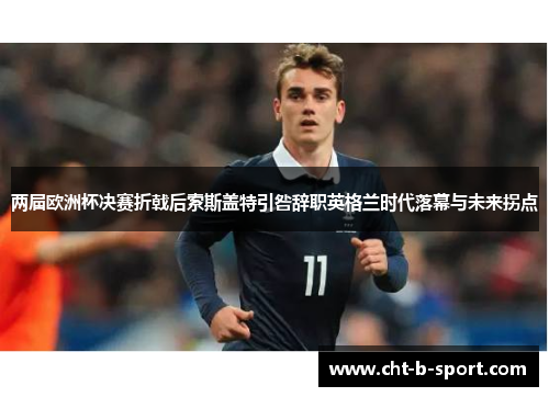 两届欧洲杯决赛折戟后索斯盖特引咎辞职英格兰时代落幕与未来拐点 两届欧洲杯决赛折戟后索斯盖特引咎辞职英格兰时代落幕与未来拐点