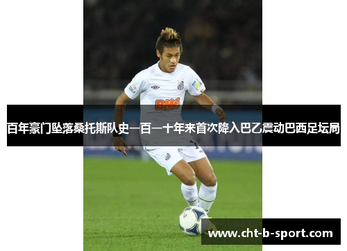 百年豪门坠落桑托斯队史一百一十年来首次降入巴乙震动巴西足坛局 百年豪门坠落桑托斯队史一百一十年来首次降入巴乙震动巴西足坛局